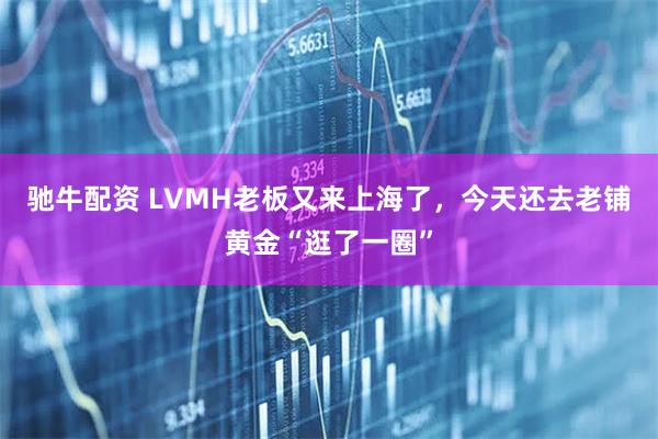 驰牛配资 LVMH老板又来上海了，今天还去老铺黄金“逛了一圈”
