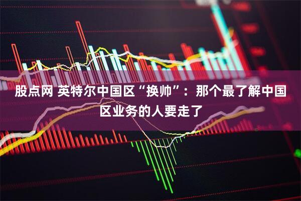 股点网 英特尔中国区“换帅”：那个最了解中国区业务的人要走了