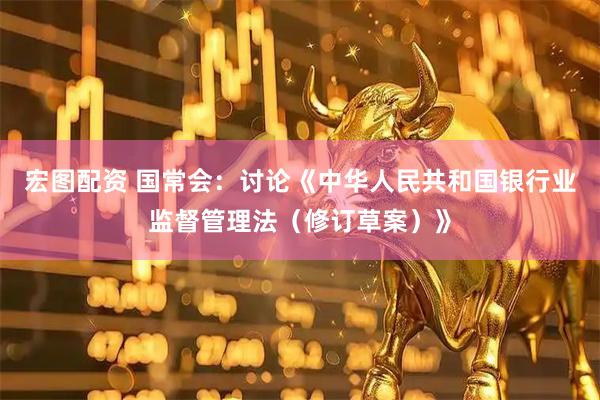 宏图配资 国常会：讨论《中华人民共和国银行业监督管理法（修订草案）》