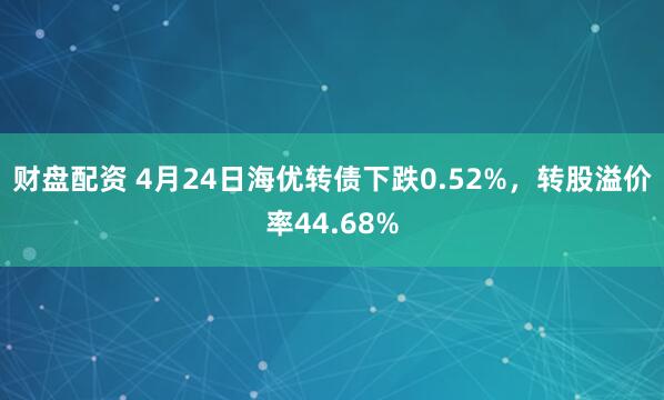 财盘配资 4月24日海优转债下跌0.52%，转股溢价率44.68%