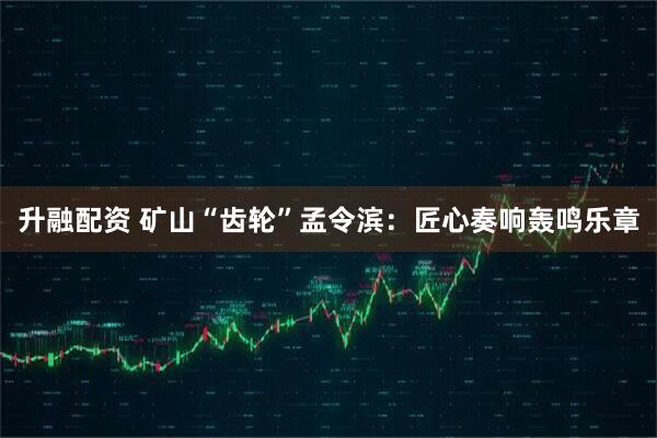 升融配资 矿山“齿轮”孟令滨：匠心奏响轰鸣乐章