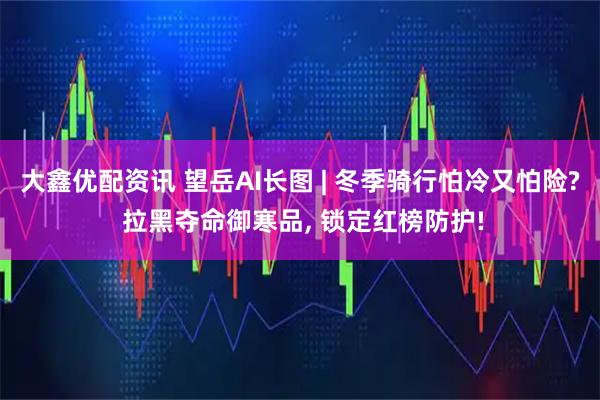 大鑫优配资讯 望岳AI长图 | 冬季骑行怕冷又怕险? 拉黑夺命御寒品, 锁定红榜防护!