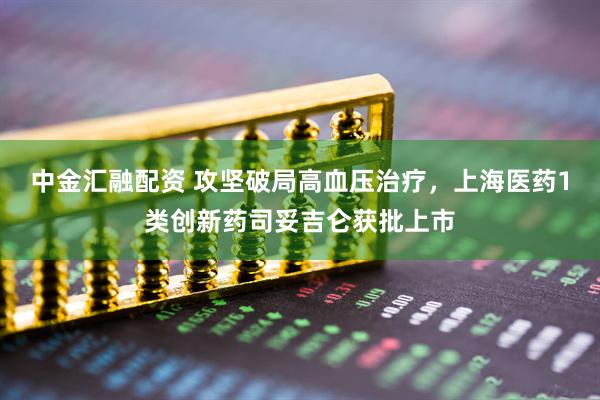 中金汇融配资 攻坚破局高血压治疗，上海医药1类创新药司妥吉仑获批上市