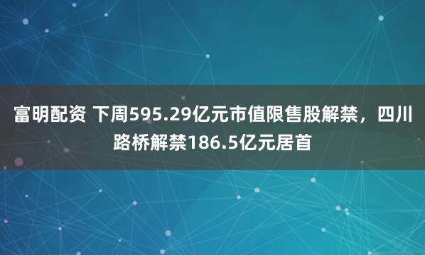 富明配资 下周595.29亿元市值限售股解禁，四川路桥解禁186.5亿元居首