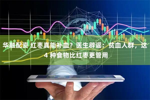 华融配资 红枣真能补血？医生辟谣：贫血人群，这 4 种食物比红枣更管用