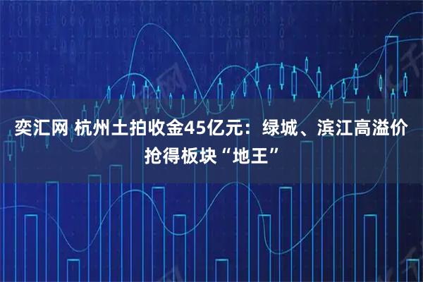 奕汇网 杭州土拍收金45亿元：绿城、滨江高溢价抢得板块“地王”
