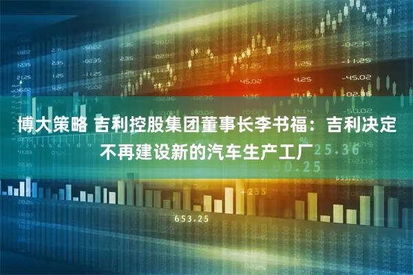 博大策略 吉利控股集团董事长李书福：吉利决定不再建设新的汽车生产工厂