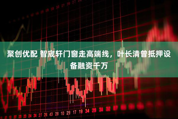 聚创优配 智宬轩门窗走高端线，叶长清曾抵押设备融资千万