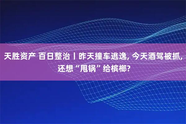 天胜资产 百日整治丨昨天撞车逃逸, 今天酒驾被抓, 还想“甩锅”给槟榔?