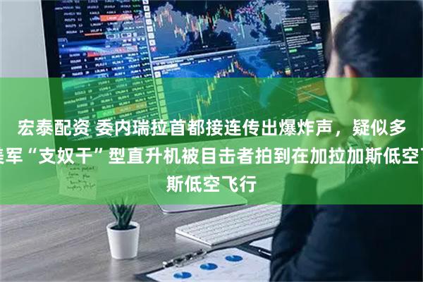 宏泰配资 委内瑞拉首都接连传出爆炸声，疑似多架美军“支奴干”型直升机被目击者拍到在加拉加斯低空飞行