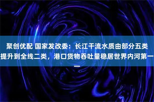 聚创优配 国家发改委：长江干流水质由部分五类提升到全线二类，港口货物吞吐量稳居世界内河第一