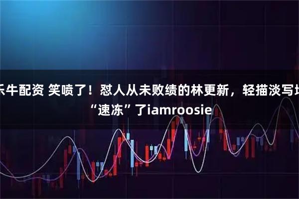 乐牛配资 笑喷了！怼人从未败绩的林更新，轻描淡写地“速冻”了iamroosie