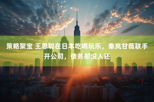 策略聚宝 王思聪在日本吃喝玩乐，秦岚甘薇联手开公司，债务却没人还