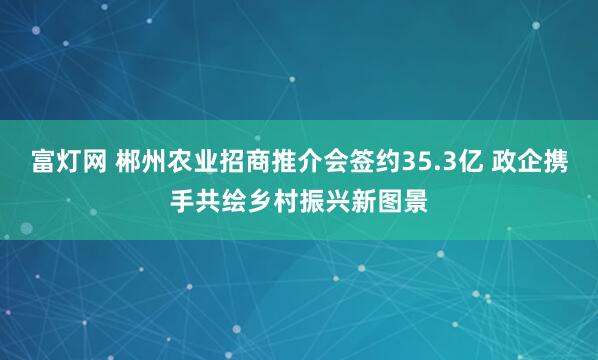 富灯网 郴州农业招商推介会签约35.3亿 政企携手共绘乡村振兴新图景