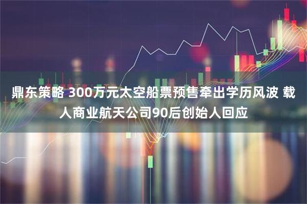 鼎东策略 300万元太空船票预售牵出学历风波 载人商业航天公司90后创始人回应