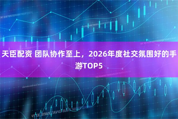 天臣配资 团队协作至上，2026年度社交氛围好的手游TOP5
