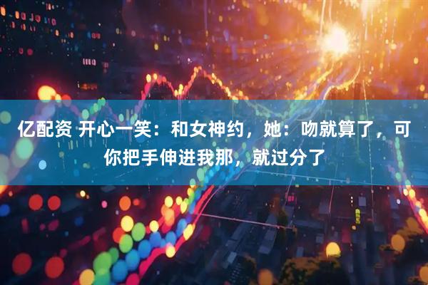 亿配资 开心一笑：和女神约，她：吻就算了，可你把手伸进我那，就过分了