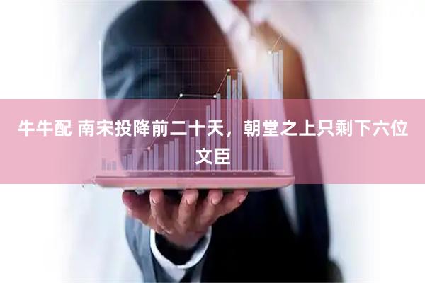 牛牛配 南宋投降前二十天，朝堂之上只剩下六位文臣