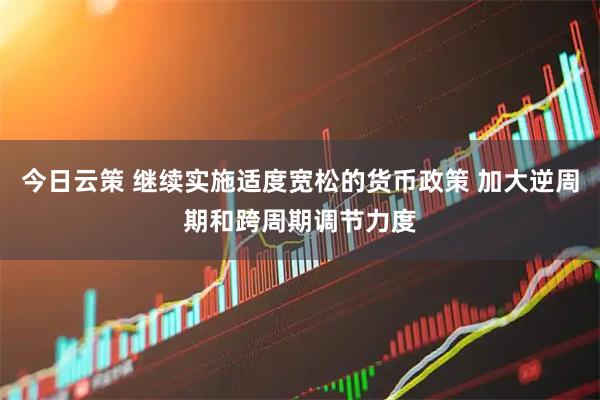 今日云策 继续实施适度宽松的货币政策 加大逆周期和跨周期调节力度