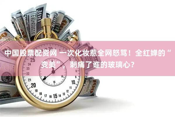 中国股票配资网 一次化妆惹全网怒骂！全红婵的“变美”，刺痛了谁的玻璃心？