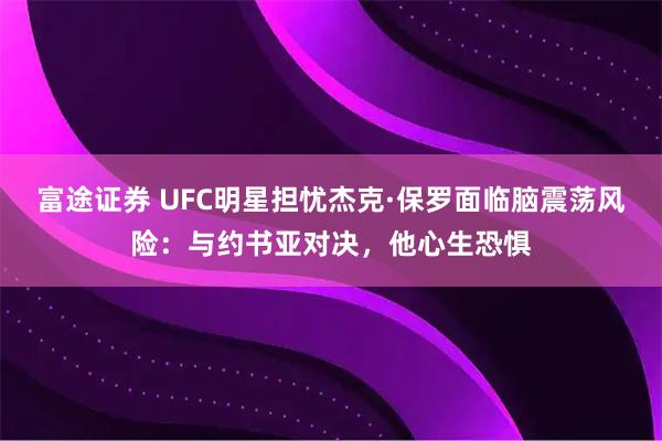 富途证券 UFC明星担忧杰克·保罗面临脑震荡风险：与约书亚对决，他心生恐惧