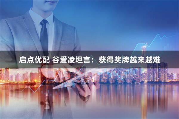 启点优配 谷爱凌坦言：获得奖牌越来越难