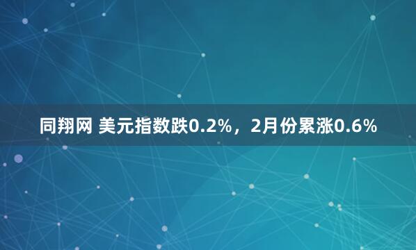 同翔网 美元指数跌0.2%，2月份累涨0.6%