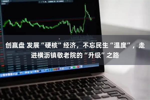 创赢盘 发展“硬核”经济，不忘民生“温度”，走进横沥镇敬老院的“升级”之路