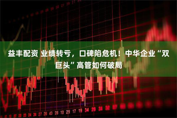 益丰配资 业绩转亏，口碑陷危机！中华企业“双巨头”高管如何破局