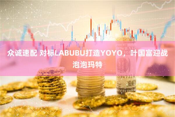众诚速配 对标LABUBU打造YOYO，叶国富迎战泡泡玛特