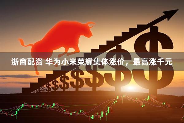 浙商配资 华为小米荣耀集体涨价，最高涨千元
